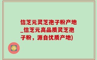信芝元灵芝孢子粉产地_信芝元高品质灵芝孢子粉，源自优质产地)