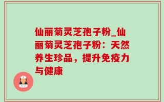 仙丽菊灵芝孢子粉_仙丽菊灵芝孢子粉：天然养生珍品，提升免疫力与健康