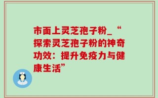 市面上灵芝孢子粉_“探索灵芝孢子粉的神奇功效：提升免疫力与健康生活”