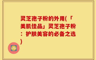灵芝孢子粉的外用(「美肌佳品」灵芝孢子粉：护肤美容的必备之选)