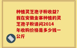 种植灵芝孢子粉收益？我在安徽金寨种植的灵芝孢子粉请问2014年收购价格是多少钱一公斤