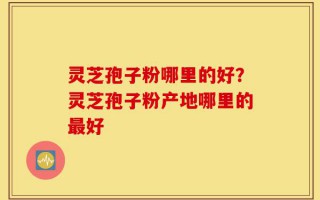 灵芝孢子粉哪里的好？灵芝孢子粉产地哪里的最好