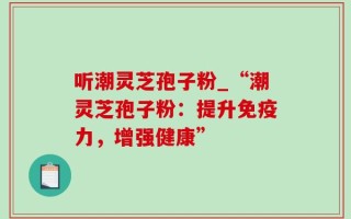 听潮灵芝孢子粉_“潮灵芝孢子粉：提升免疫力，增强健康”