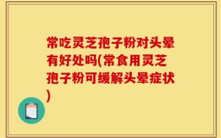 常吃灵芝孢子粉对头晕有好处吗(常食用灵芝孢子粉可缓解头晕症状)