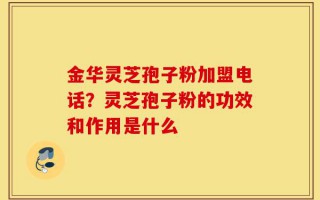 金华灵芝孢子粉加盟电话？灵芝孢子粉的功效和作用是什么