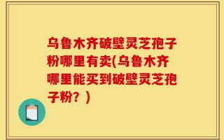 乌鲁木齐破壁灵芝孢子粉哪里有卖(乌鲁木齐哪里能买到破壁灵芝孢子粉？)