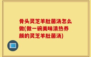 骨头灵芝羊肚菌汤怎么做(做一碗美味清热养颜的灵芝羊肚菌汤)