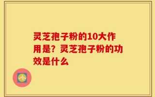 灵芝孢子粉的10大作用是？灵芝孢子粉的功效是什么