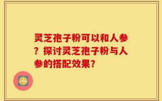 灵芝孢子粉可以和人参？探讨灵芝孢子粉与人参的搭配效果？