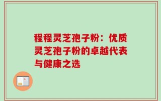 程程灵芝孢子粉：优质灵芝孢子粉的卓越代表与健康之选