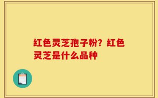 红色灵芝孢子粉？红色灵芝是什么品种