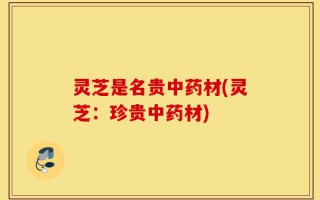 灵芝是名贵中药材(灵芝：珍贵中药材)