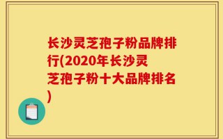 长沙灵芝孢子粉品牌排行(2020年长沙灵芝孢子粉十大品牌排名)
