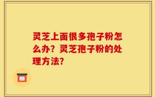 灵芝上面很多孢子粉怎么办？灵芝孢子粉的处理方法？