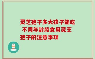 灵芝孢子多大孩子能吃 不同年龄段食用灵芝孢子的注意事项