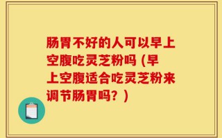 肠胃不好的人可以早上空腹吃灵芝粉吗 (早上空腹适合吃灵芝粉来调节肠胃吗？)