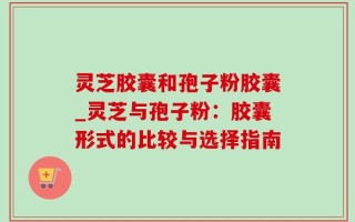 灵芝胶囊和孢子粉胶囊_灵芝与孢子粉：胶囊形式的比较与选择指南