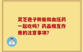 灵芝孢子粉能和血压药一起吃吗？药品相互作用的注意事项？