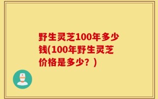 野生灵芝100年多少钱(100年野生灵芝价格是多少？)