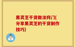 黑灵芝干货做法窍门(分享黑灵芝的干货制作技巧)