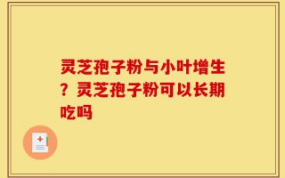 灵芝孢子粉与小叶增生？灵芝孢子粉可以长期吃吗