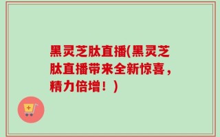 黑灵芝肽直播(黑灵芝肽直播带来全新惊喜，精力倍增！)