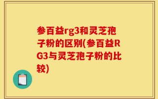 参百益rg3和灵芝孢子粉的区别(参百益RG3与灵芝孢子粉的比较)