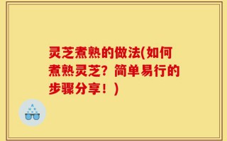 灵芝煮熟的做法(如何煮熟灵芝？简单易行的步骤分享！)