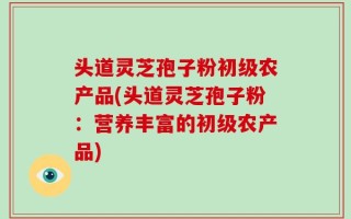 头道灵芝孢子粉初级农产品(头道灵芝孢子粉：营养丰富的初级农产品)