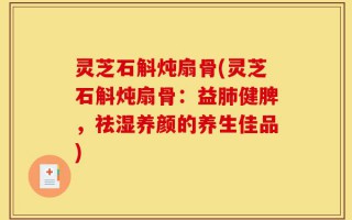 灵芝石斛炖扇骨(灵芝石斛炖扇骨：益肺健脾，祛湿养颜的养生佳品)