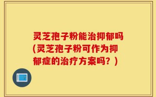 灵芝孢子粉能治抑郁吗(灵芝孢子粉可作为抑郁症的治疗方案吗？)