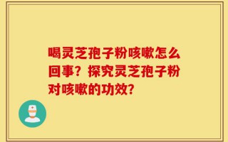 喝灵芝孢子粉咳嗽怎么回事？探究灵芝孢子粉对咳嗽的功效？
