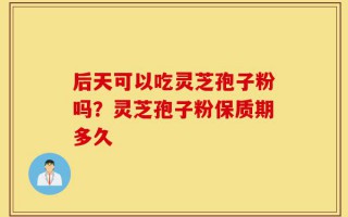 后天可以吃灵芝孢子粉吗？灵芝孢子粉保质期多久