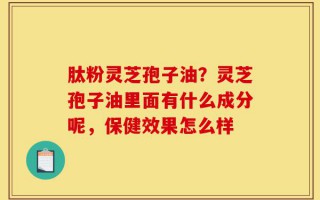 肽粉灵芝孢子油？灵芝孢子油里面有什么成分呢，保健效果怎么样