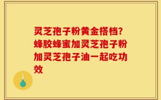灵芝孢子粉黄金搭档？蜂胶蜂蜜加灵芝孢子粉加灵芝孢子油一起吃功效