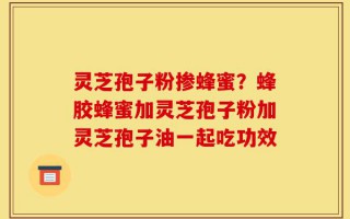 灵芝孢子粉掺蜂蜜？蜂胶蜂蜜加灵芝孢子粉加灵芝孢子油一起吃功效