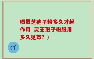 喝灵芝孢子粉多久才起作用_灵芝孢子粉服用多久见效？)
