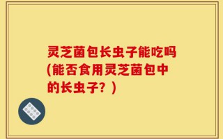 灵芝菌包长虫子能吃吗(能否食用灵芝菌包中的长虫子？)