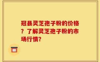 冠县灵芝孢子粉的价格？了解灵芝孢子粉的市场行情？