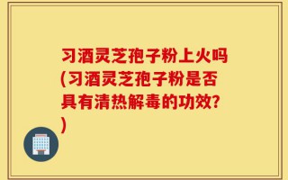 习酒灵芝孢子粉上火吗(习酒灵芝孢子粉是否具有清热解毒的功效？)