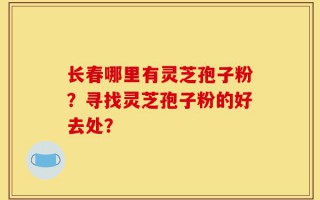 长春哪里有灵芝孢子粉？寻找灵芝孢子粉的好去处？