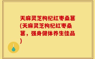 天麻灵芝枸杞红枣桑葚(天麻灵芝枸杞红枣桑葚，强身健体养生佳品)