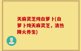 天麻灵芝炖白萝卜(白萝卜炖天麻灵芝，清热降火养生)