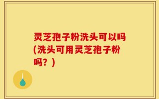 灵芝孢子粉洗头可以吗(洗头可用灵芝孢子粉吗？)