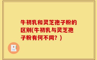 牛初乳和灵芝孢子粉的区别(牛初乳与灵芝孢子粉有何不同？)