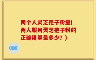 两个人灵芝孢子粉量(两人服用灵芝孢子粉的正确用量是多少？)