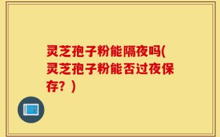 灵芝孢子粉能隔夜吗(灵芝孢子粉能否过夜保存？)