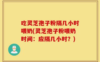 吃灵芝孢子粉隔几小时喂奶(灵芝孢子粉喂奶时间：应隔几小时？)