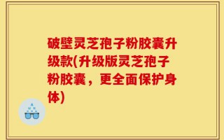 破壁灵芝孢子粉胶囊升级款(升级版灵芝孢子粉胶囊，更全面保护身体)