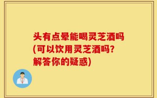 头有点晕能喝灵芝酒吗(可以饮用灵芝酒吗？解答你的疑惑)